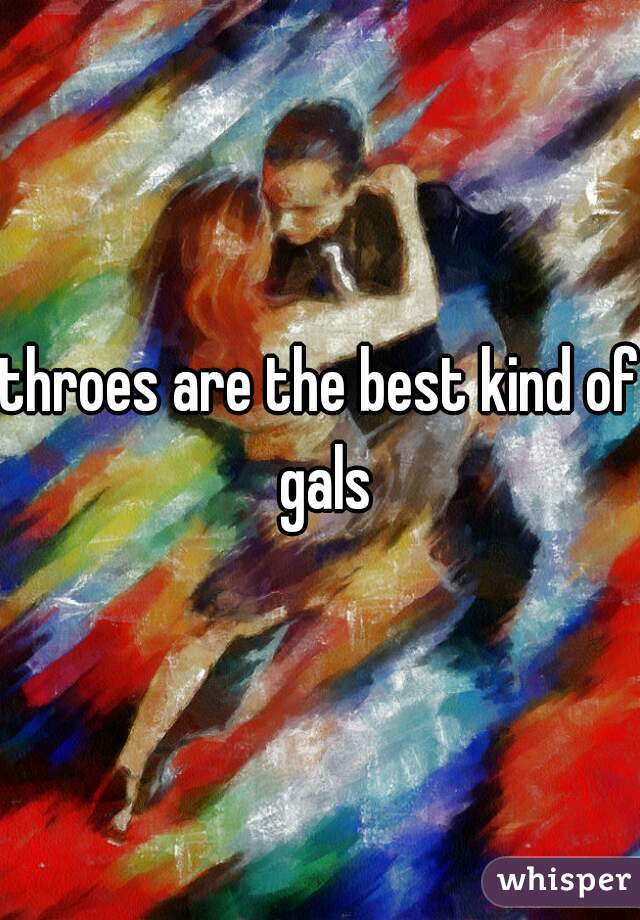 throes are the best kind of gals