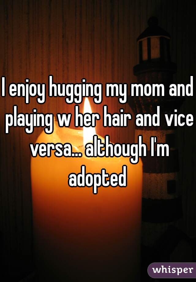 I enjoy hugging my mom and playing w her hair and vice versa... although I'm adopted 