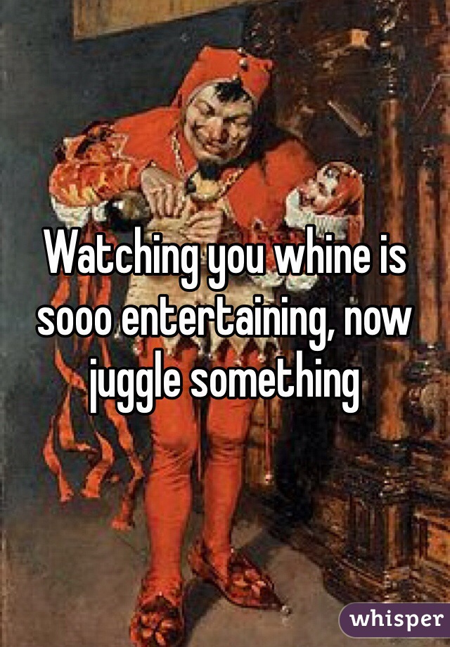 Watching you whine is sooo entertaining, now juggle something