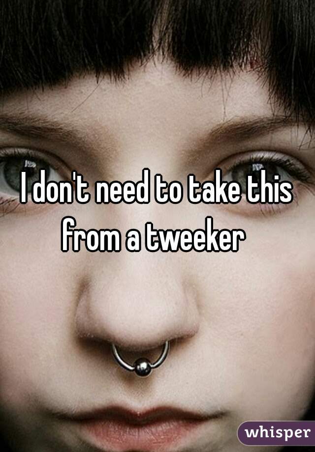 I don't need to take this from a tweeker  