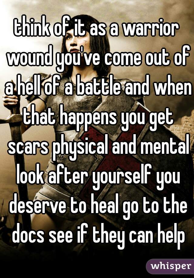 think of it as a warrior wound you've come out of a hell of a battle and when that happens you get scars physical and mental look after yourself you deserve to heal go to the docs see if they can help