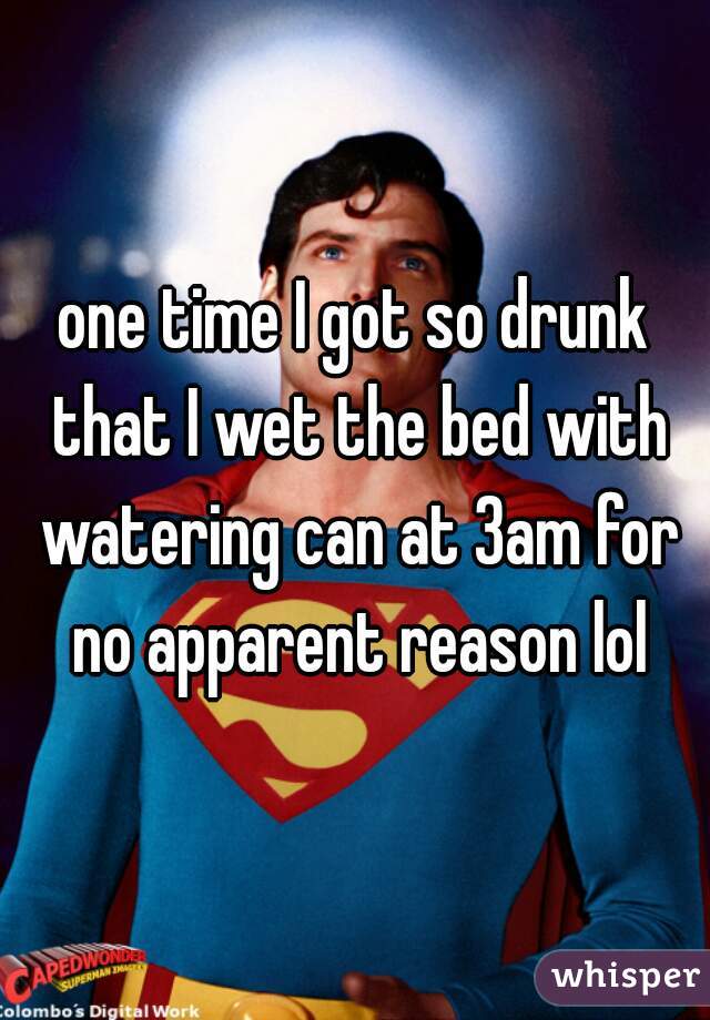 one time I got so drunk that I wet the bed with watering can at 3am for no apparent reason lol