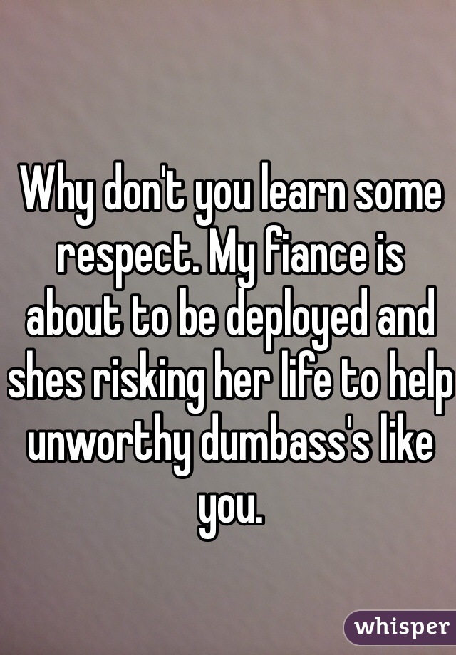 Why don't you learn some respect. My fiance is about to be deployed and shes risking her life to help unworthy dumbass's like you. 