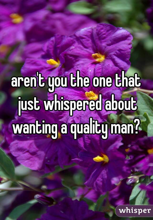 aren't you the one that just whispered about wanting a quality man? 