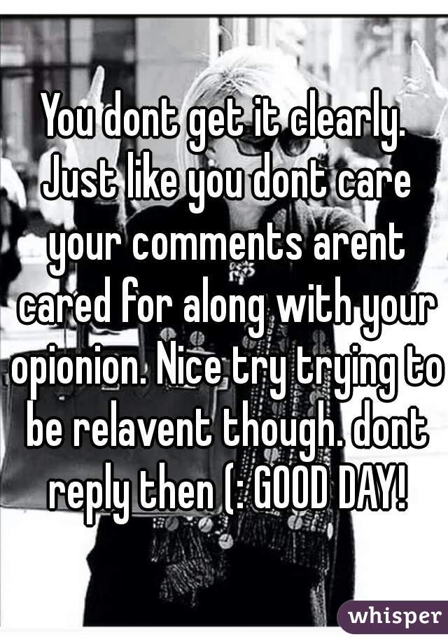 You dont get it clearly. Just like you dont care your comments arent cared for along with your opionion. Nice try trying to be relavent though. dont reply then (: GOOD DAY!