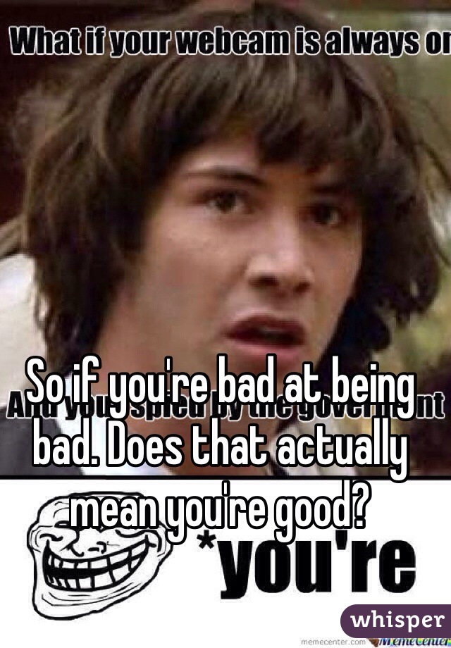 So if you're bad at being bad. Does that actually mean you're good?