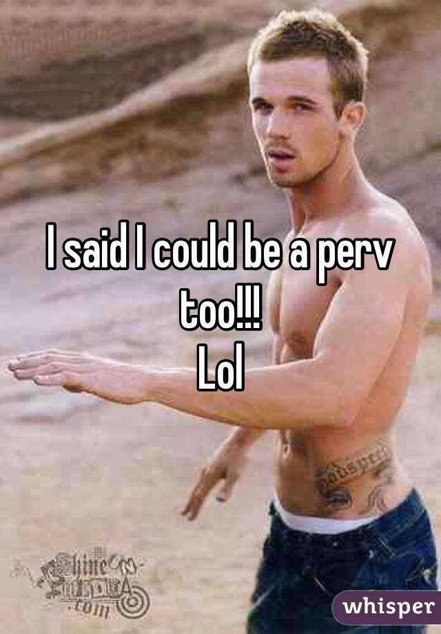 I said I could be a perv too!!!
Lol
