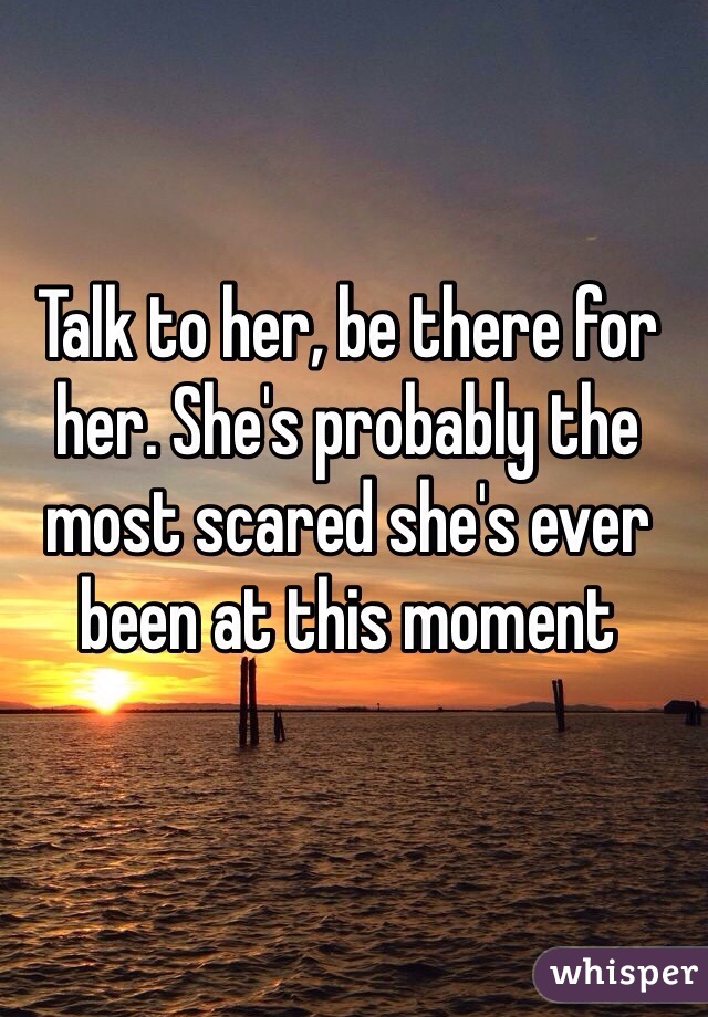 Talk to her, be there for her. She's probably the most scared she's ever been at this moment 