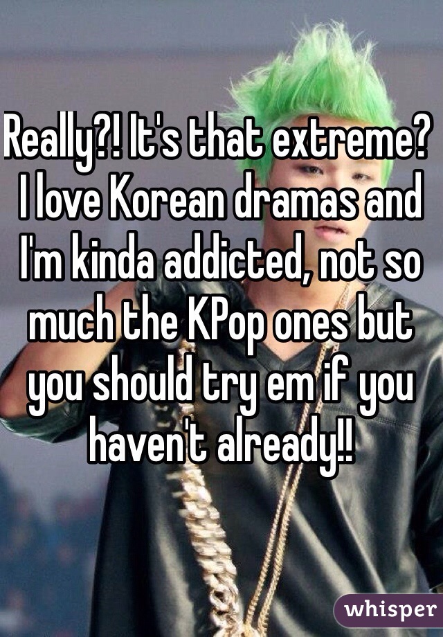 Really?! It's that extreme? I love Korean dramas and I'm kinda addicted, not so much the KPop ones but you should try em if you haven't already!! 