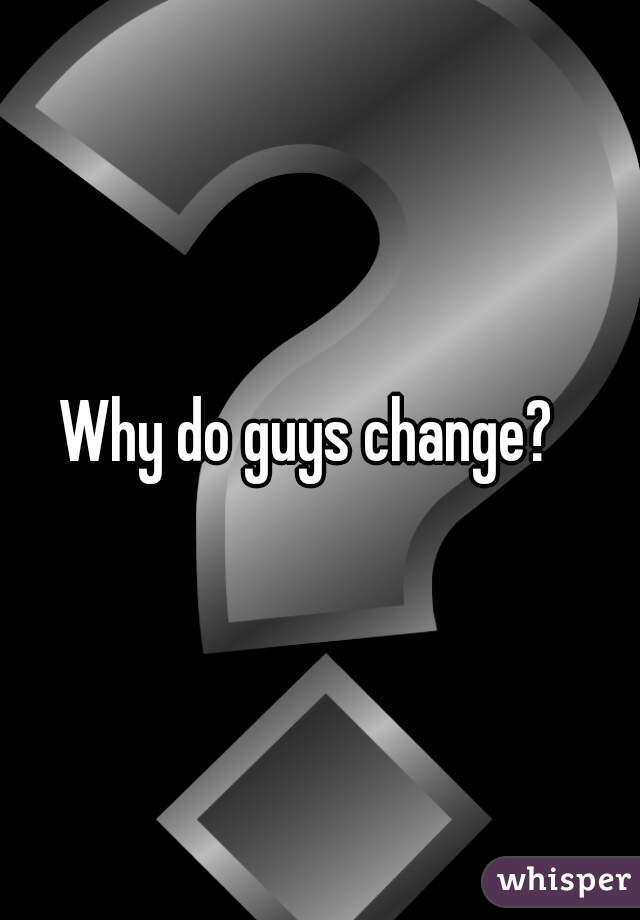 Why do guys change?  