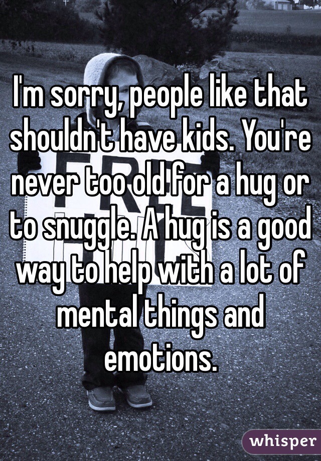 I'm sorry, people like that shouldn't have kids. You're never too old for a hug or to snuggle. A hug is a good way to help with a lot of mental things and emotions.