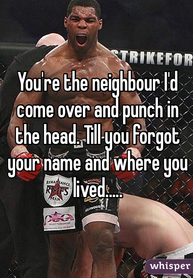 You're the neighbour I'd come over and punch in the head. Till you forgot your name and where you lived.....