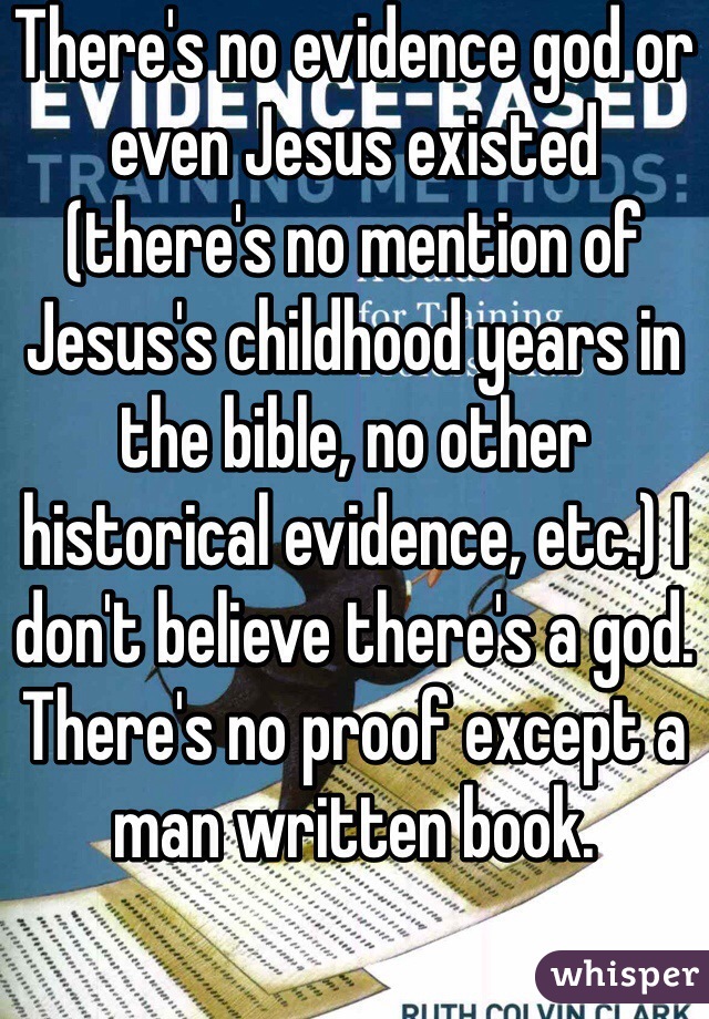 There's no evidence god or even Jesus existed (there's no mention of Jesus's childhood years in the bible, no other historical evidence, etc.) I don't believe there's a god. There's no proof except a man written book. 