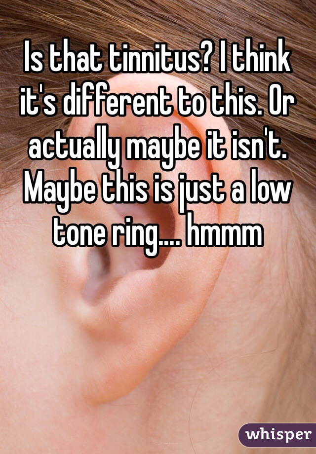 Is that tinnitus? I think it's different to this. Or actually maybe it isn't. Maybe this is just a low tone ring.... hmmm