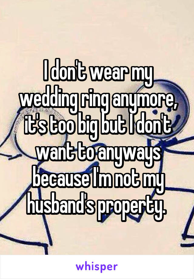 I don't wear my wedding ring anymore, it's too big but I don't want to anyways because I'm not my husband's property. 