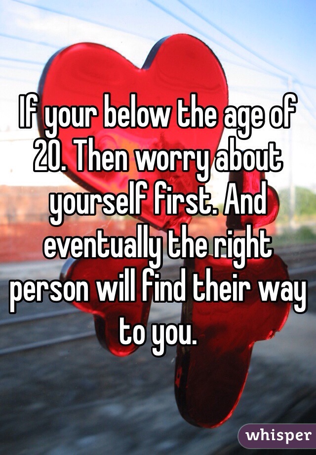 If your below the age of 20. Then worry about yourself first. And eventually the right person will find their way to you. 