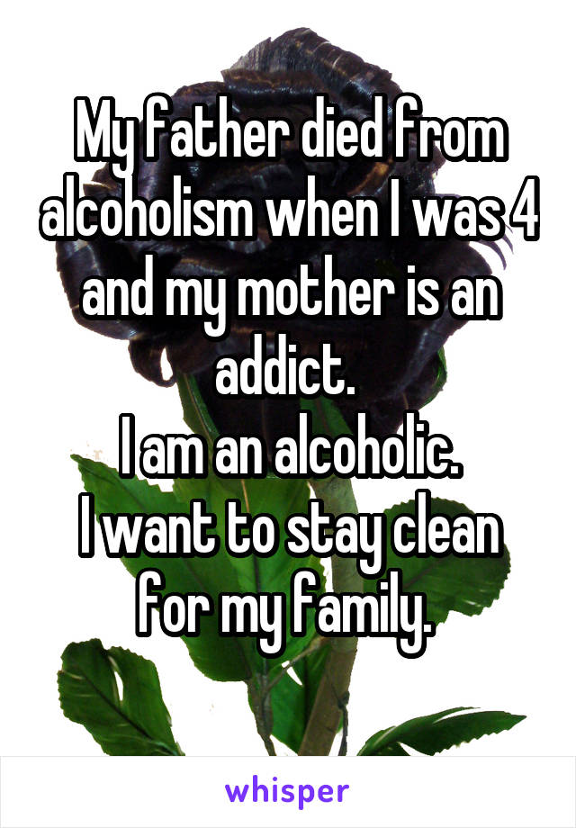 My father died from alcoholism when I was 4 and my mother is an addict. 
I am an alcoholic.
I want to stay clean for my family. 
