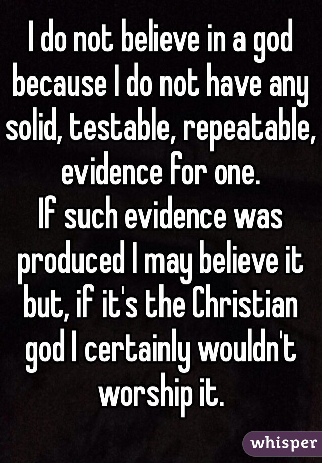 I do not believe in a god because I do not have any solid, testable, repeatable, evidence for one.
If such evidence was produced I may believe it but, if it's the Christian god I certainly wouldn't worship it.