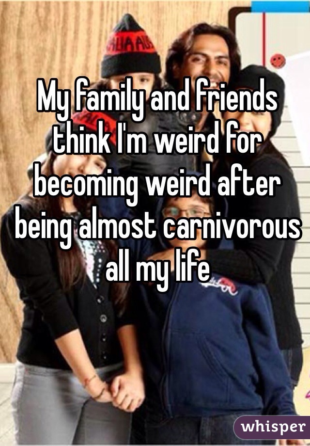 My family and friends think I'm weird for becoming weird after being almost carnivorous all my life