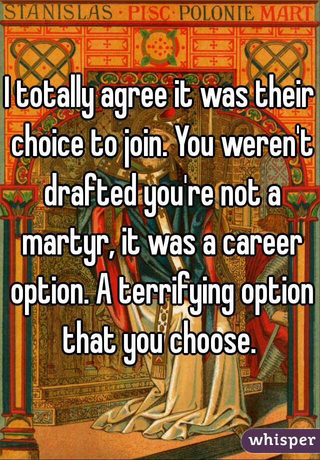 I totally agree it was their choice to join. You weren't drafted you're not a martyr, it was a career option. A terrifying option that you choose. 