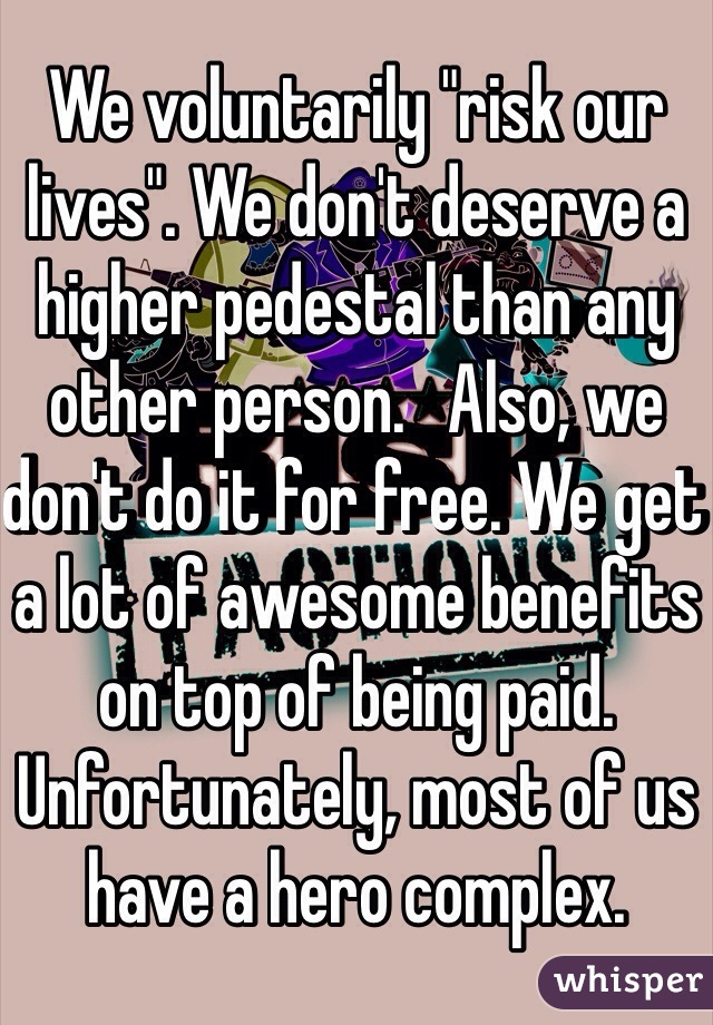 We voluntarily "risk our lives". We don't deserve a higher pedestal than any other person.   Also, we don't do it for free. We get a lot of awesome benefits on top of being paid. Unfortunately, most of us have a hero complex.  