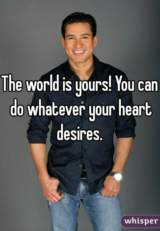 The world is yours! You can do whatever your heart desires. 