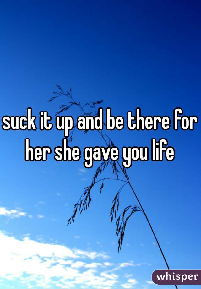 suck it up and be there for her she gave you life 