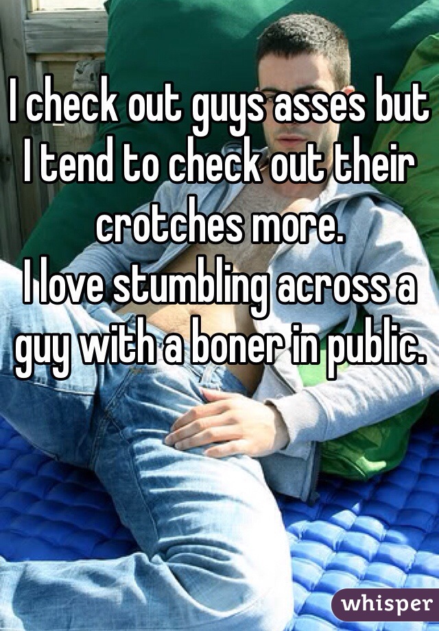 I check out guys asses but I tend to check out their crotches more.
I love stumbling across a guy with a boner in public.