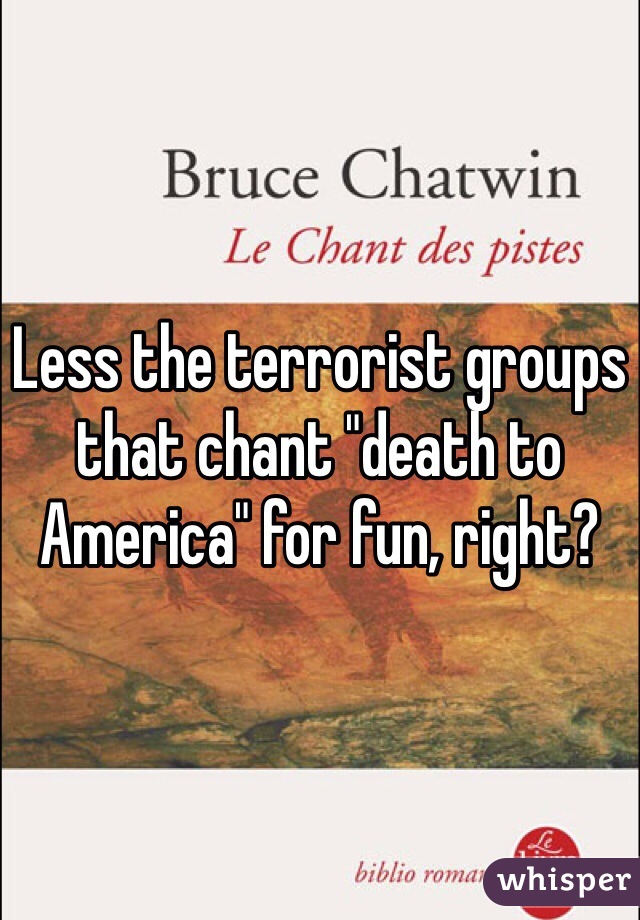 Less the terrorist groups that chant "death to America" for fun, right?