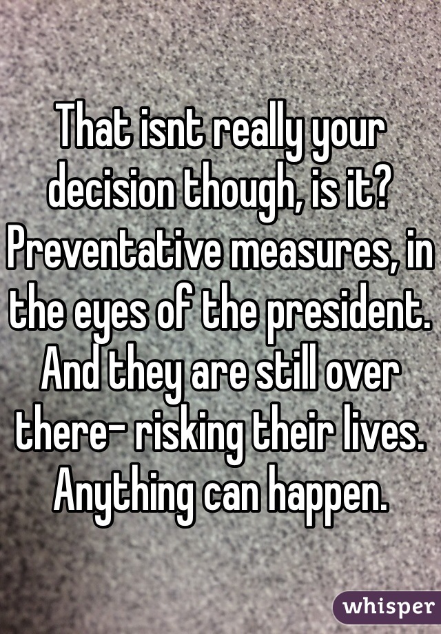 That isnt really your decision though, is it? Preventative measures, in the eyes of the president. And they are still over there- risking their lives. Anything can happen.  