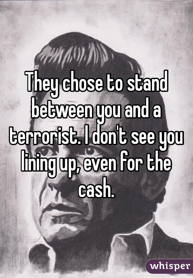 They chose to stand between you and a terrorist. I don't see you lining up, even for the cash. 