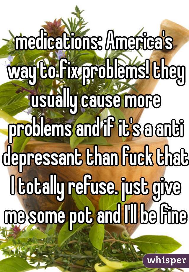 medications: America's way to fix problems! they usually cause more problems and if it's a anti depressant than fuck that I totally refuse. just give me some pot and I'll be fine