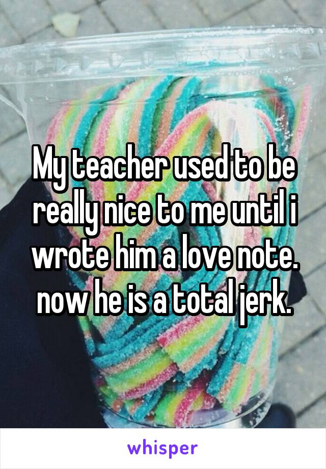My teacher used to be really nice to me until i wrote him a love note. now he is a total jerk.