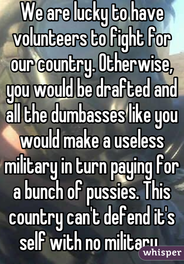 We are lucky to have volunteers to fight for our country. Otherwise, you would be drafted and all the dumbasses like you would make a useless military in turn paying for a bunch of pussies. This country can't defend it's self with no military. 