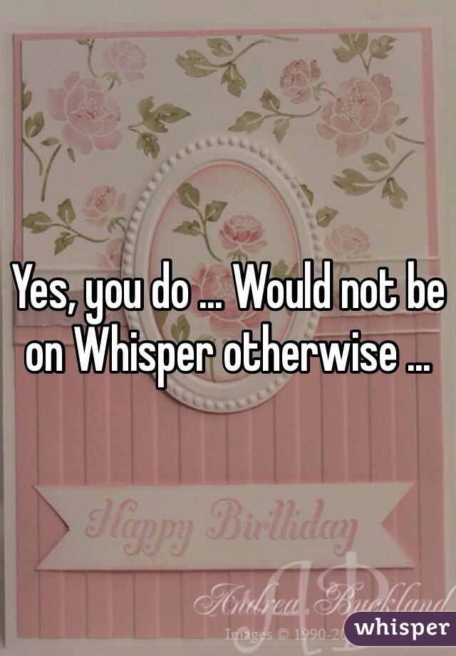 Yes, you do ... Would not be on Whisper otherwise ... 