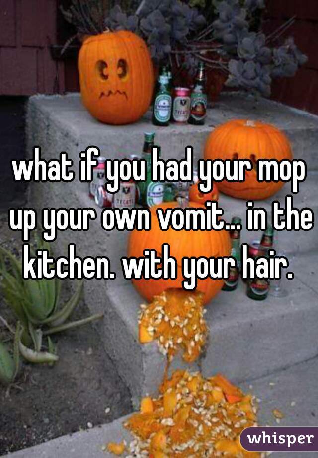 what if you had your mop up your own vomit... in the kitchen. with your hair. 