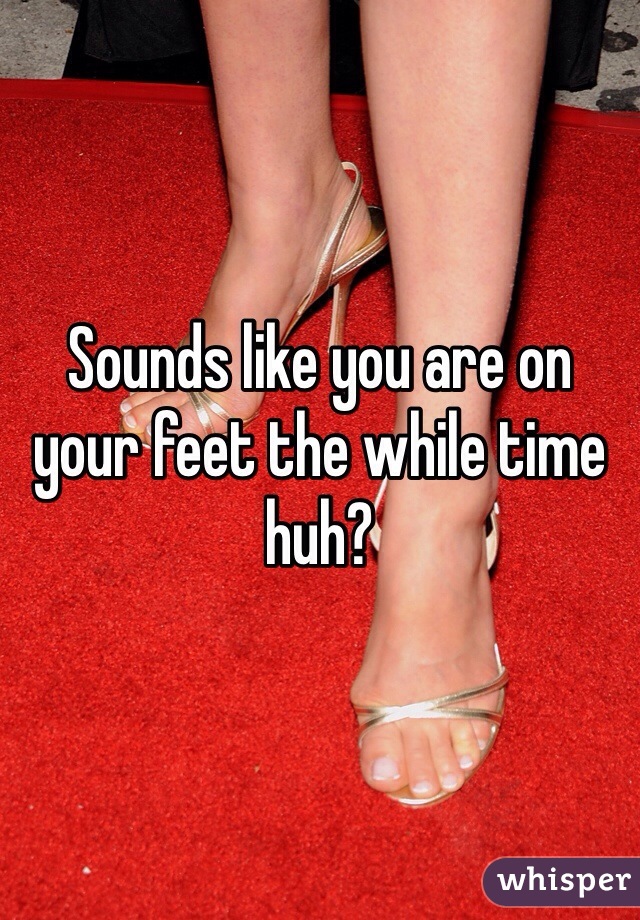 Sounds like you are on your feet the while time huh?