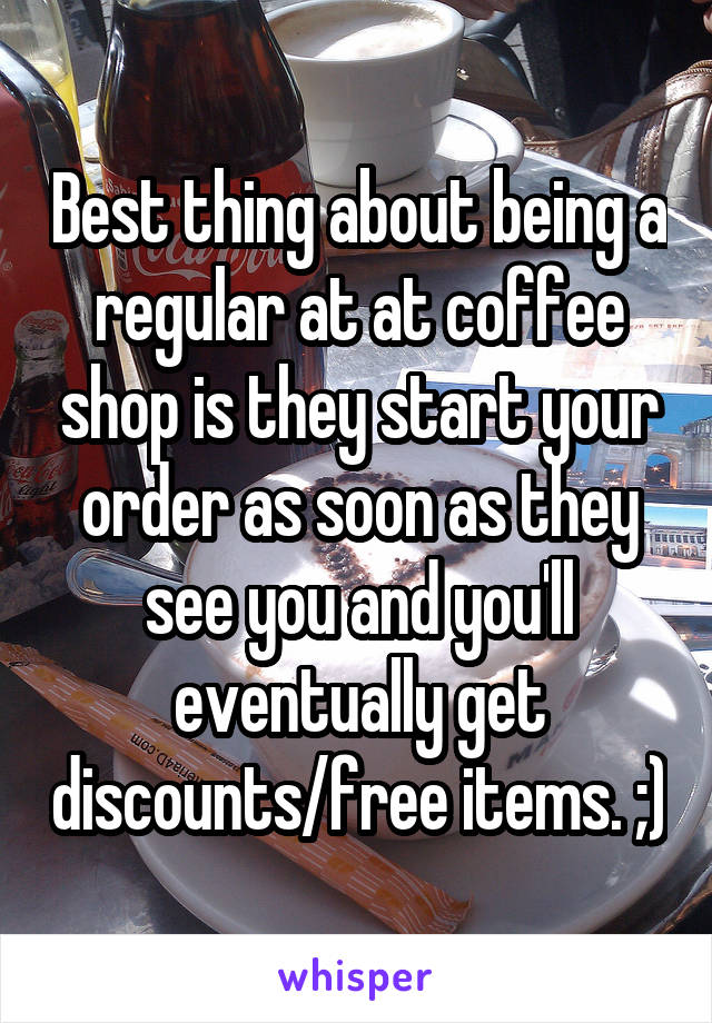 Best thing about being a regular at at coffee shop is they start your order as soon as they see you and you'll eventually get discounts/free items. ;)