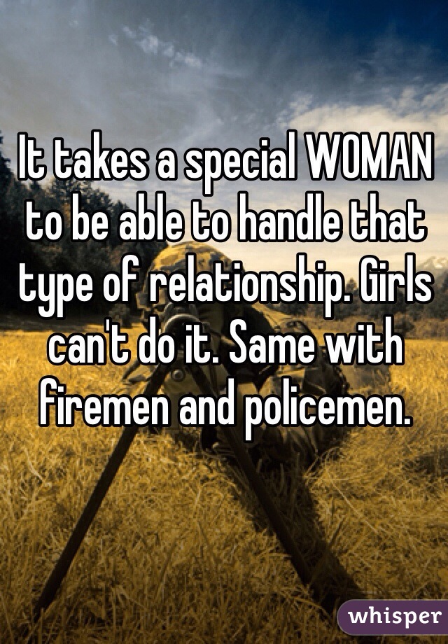 It takes a special WOMAN to be able to handle that type of relationship. Girls can't do it. Same with firemen and policemen. 