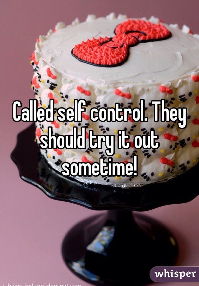 Called self control. They should try it out sometime!