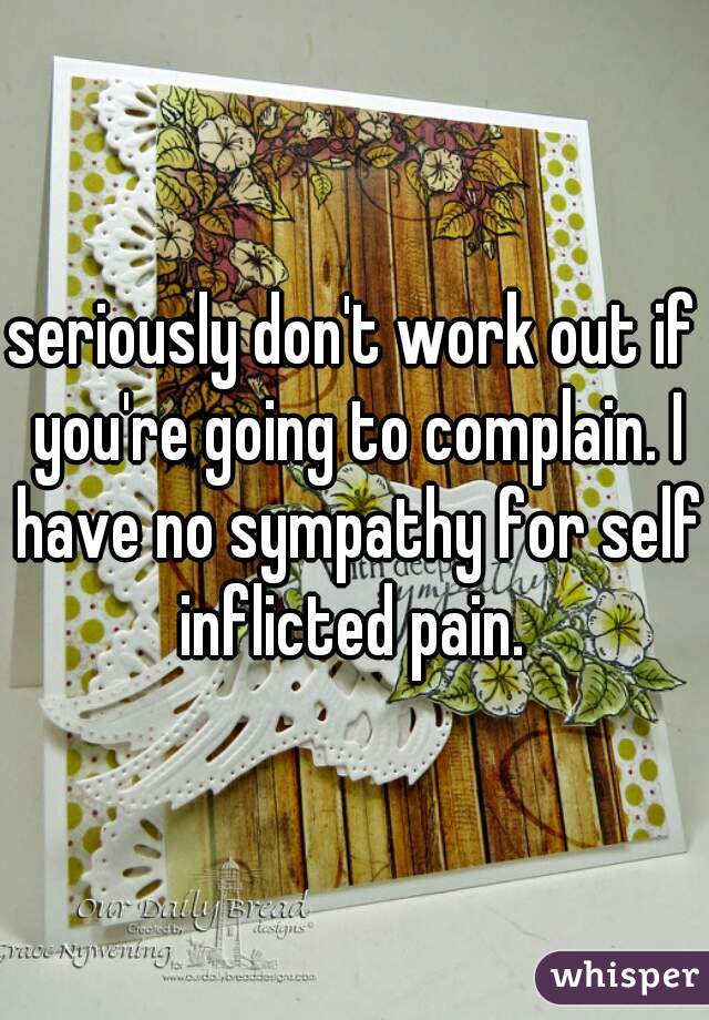seriously don't work out if you're going to complain. I have no sympathy for self inflicted pain. 