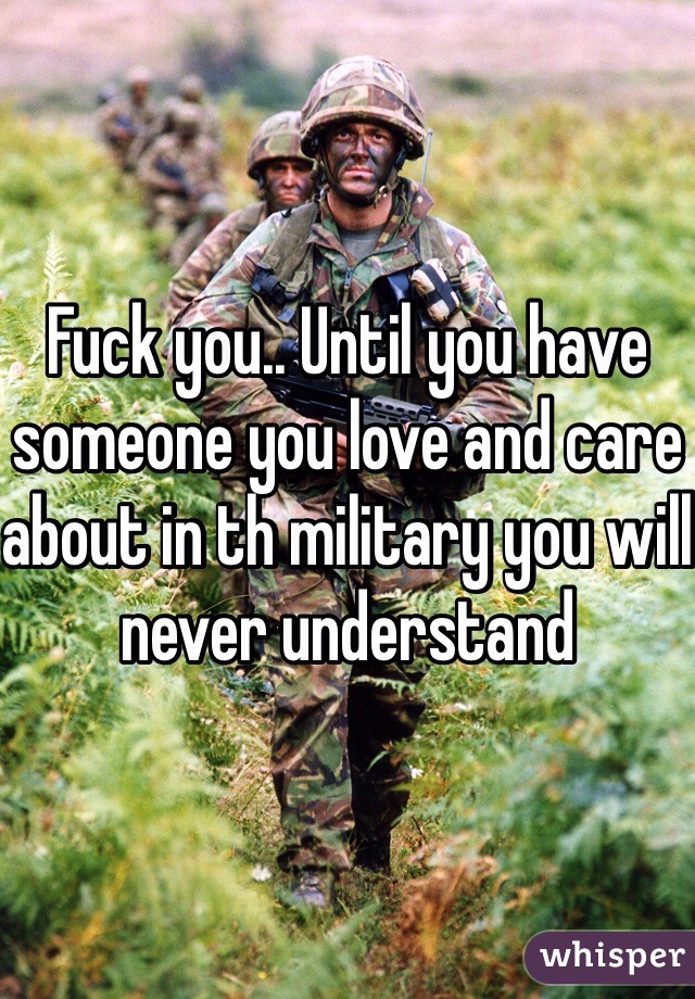 Fuck you.. Until you have someone you love and care about in th military you will never understand 