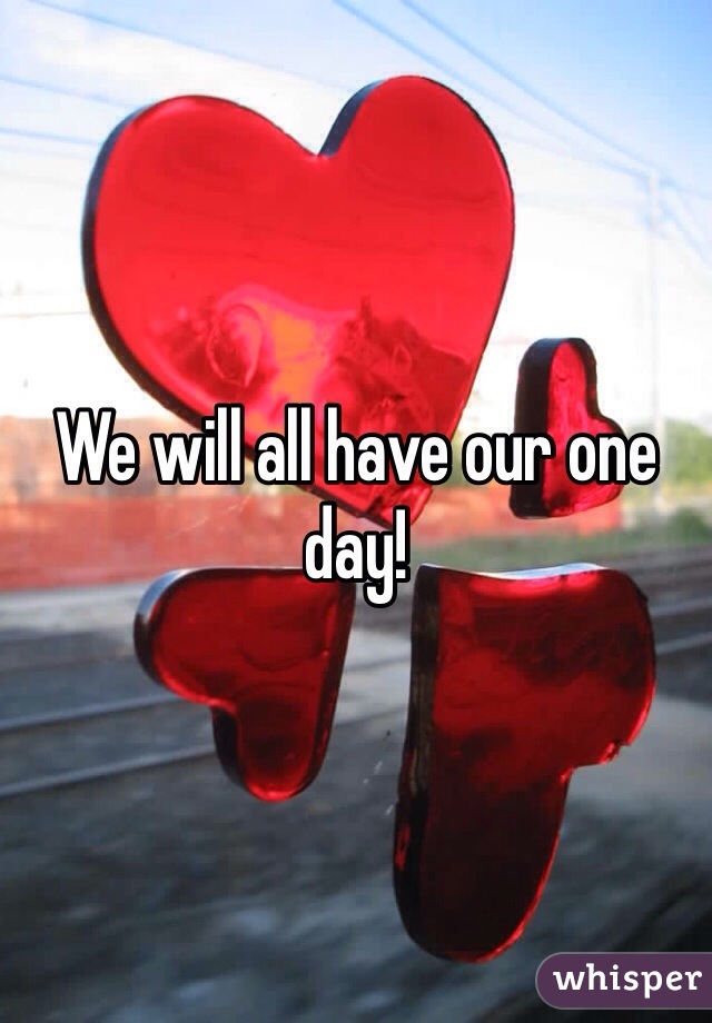 We will all have our one day!