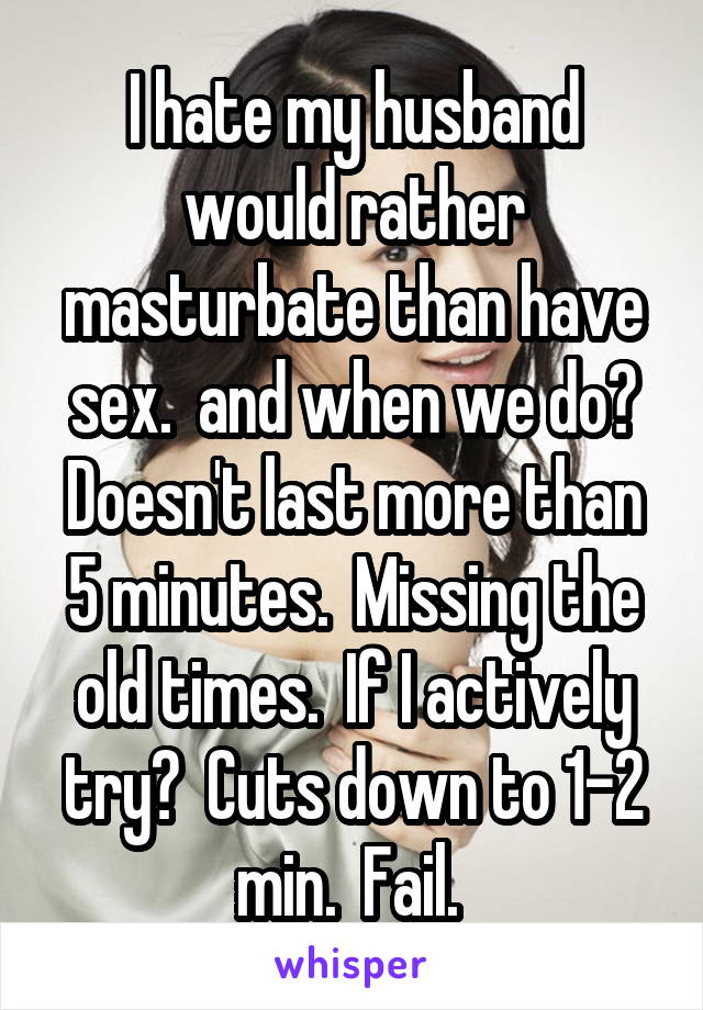 I hate my husband would rather masturbate than have sex.  and when we do? Doesn't last more than 5 minutes.  Missing the old times.  If I actively try?  Cuts down to 1-2 min.  Fail. 