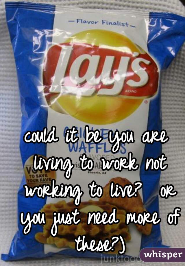 could it be you are living to work not working to live?  or you just need more of these?)