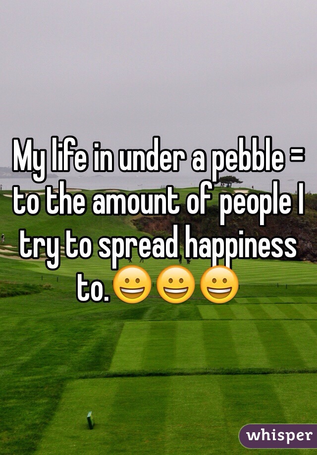 My life in under a pebble = to the amount of people I try to spread happiness to.😀😀😀