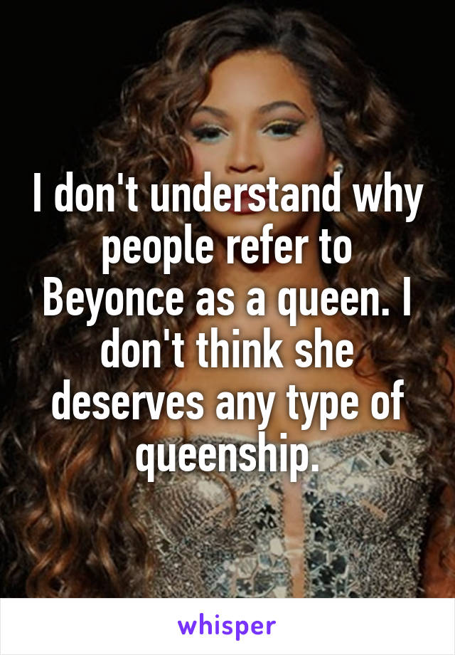 I don't understand why people refer to Beyonce as a queen. I don't think she deserves any type of queenship.