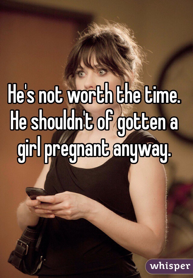 He's not worth the time. He shouldn't of gotten a girl pregnant anyway.
