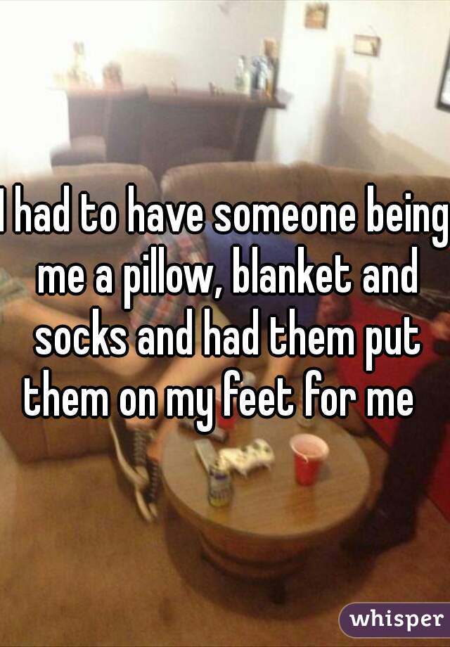 I had to have someone being me a pillow, blanket and socks and had them put them on my feet for me  