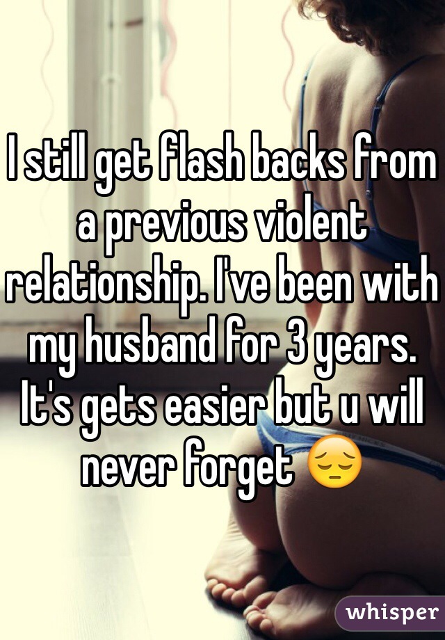 I still get flash backs from a previous violent relationship. I've been with my husband for 3 years. It's gets easier but u will never forget 😔 